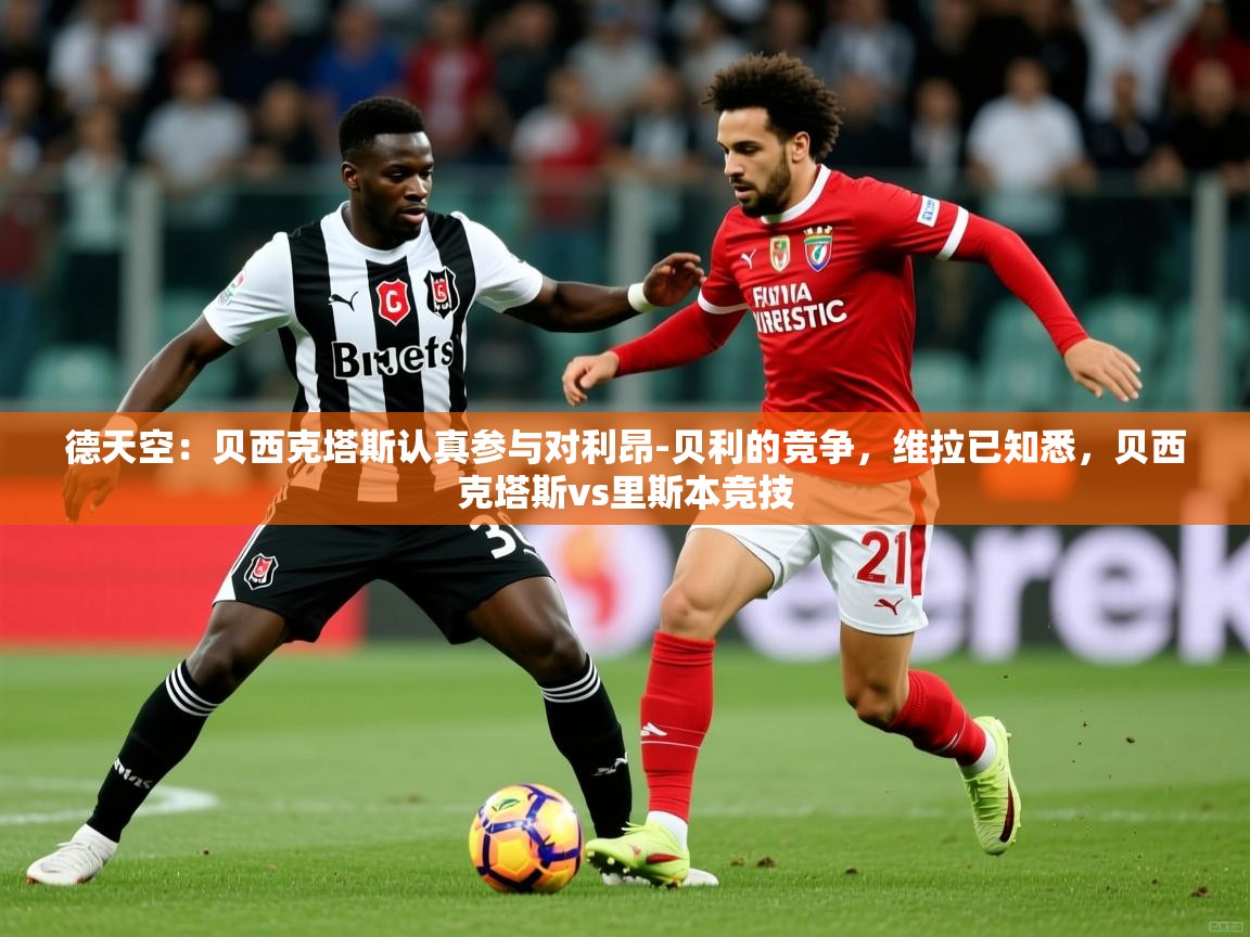 2025乐鱼体育在线德天空：贝西克塔斯认真参与对利昂-贝利的竞争，维拉已知悉，贝西克塔斯vs里斯本竞技