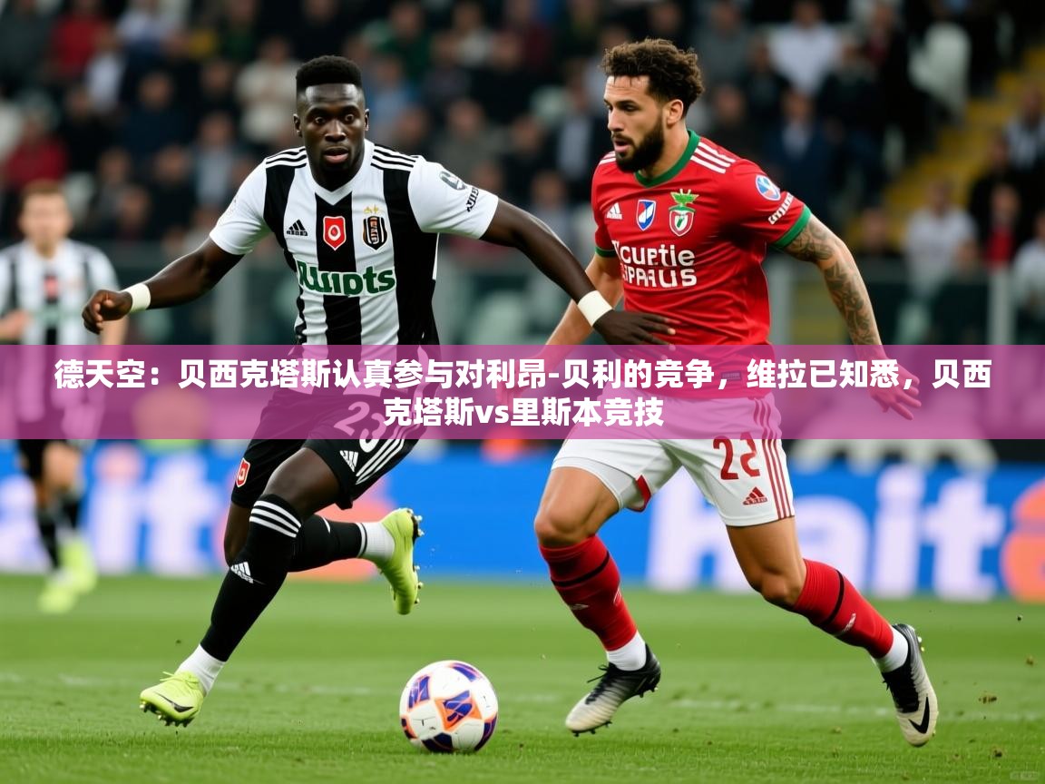 2025乐鱼体育在线德天空：贝西克塔斯认真参与对利昂-贝利的竞争，维拉已知悉，贝西克塔斯vs里斯本竞技  第2张