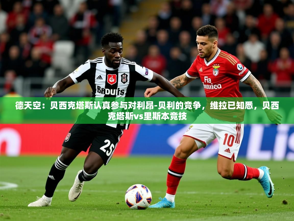 2025乐鱼体育在线德天空：贝西克塔斯认真参与对利昂-贝利的竞争，维拉已知悉，贝西克塔斯vs里斯本竞技  第3张
