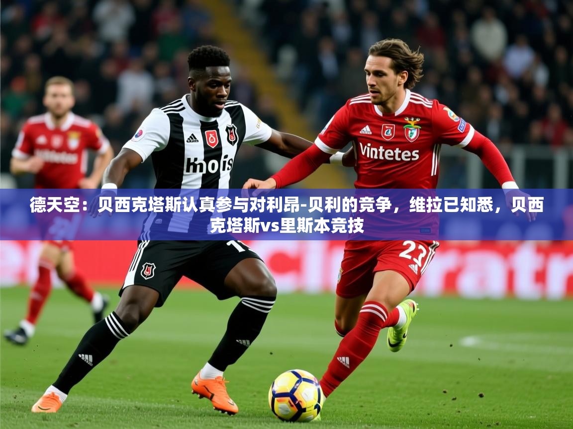 2025乐鱼体育在线德天空：贝西克塔斯认真参与对利昂-贝利的竞争，维拉已知悉，贝西克塔斯vs里斯本竞技  第4张