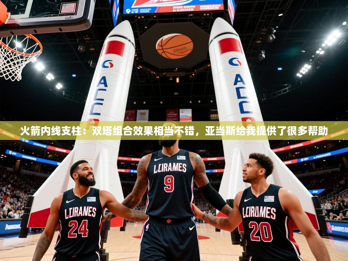 2025乐鱼体育app官网入口火箭内线支柱：双塔组合效果相当不错，亚当斯给我提供了很多帮助