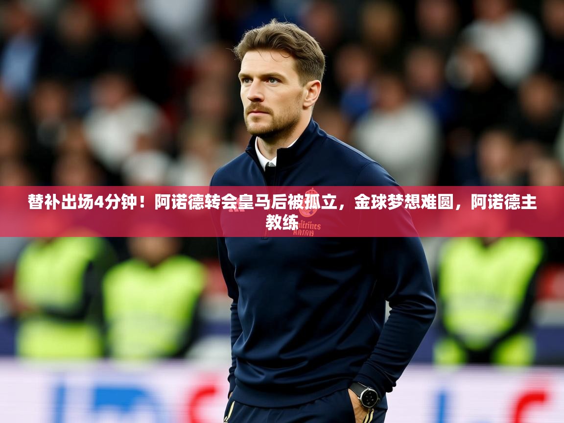 2025乐鱼体育入口登录官网app替补出场4分钟！阿诺德转会皇马后被孤立，金球梦想难圆，阿诺德主教练  第4张