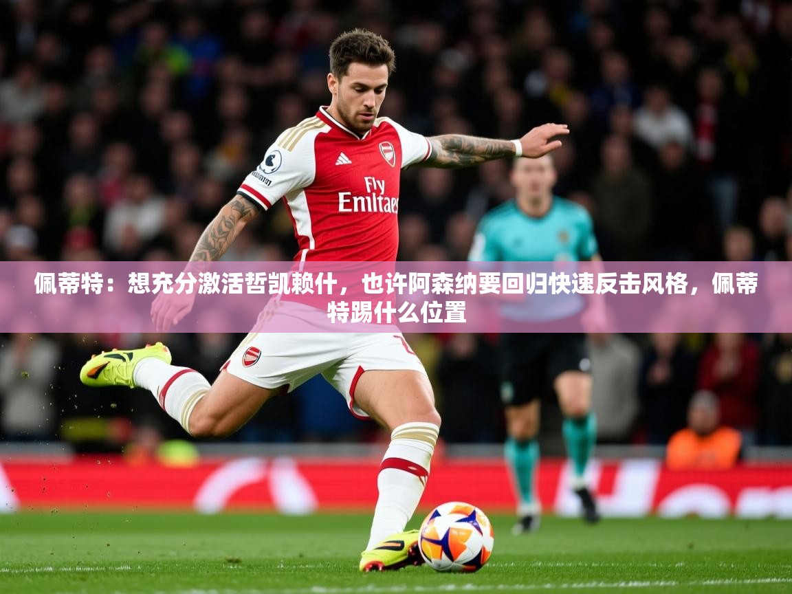 2025乐鱼体育app官网入口佩蒂特：想充分激活哲凯赖什，也许阿森纳要回归快速反击风格，佩蒂特踢什么位置