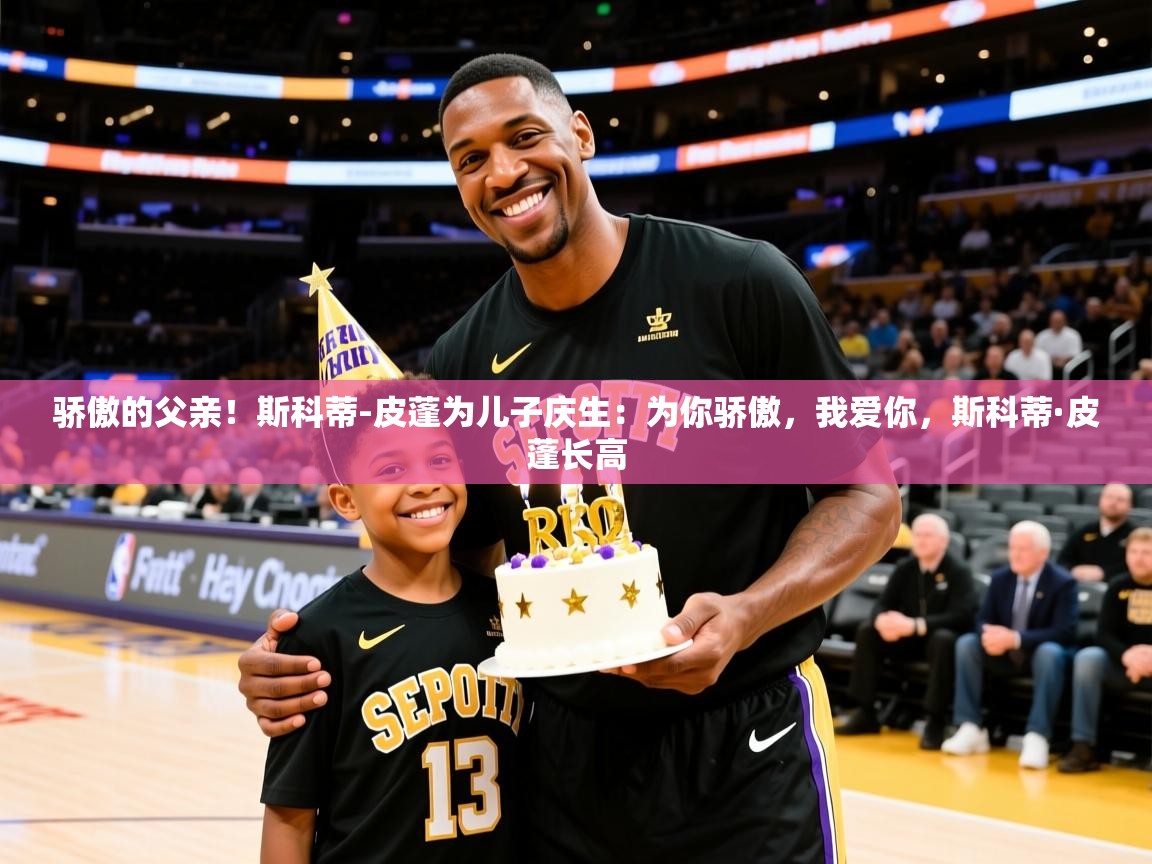2025乐鱼体育在线官网骄傲的父亲！斯科蒂-皮蓬为儿子庆生：为你骄傲，我爱你，斯科蒂·皮蓬长高