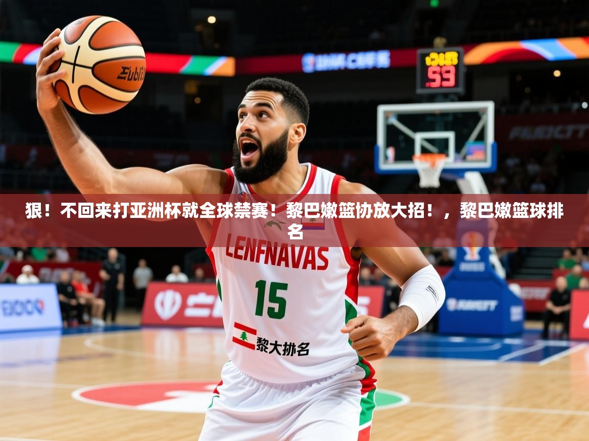 2025乐鱼体育中国官方入口狠！不回来打亚洲杯就全球禁赛！黎巴嫩篮协放大招！，黎巴嫩篮球排名
