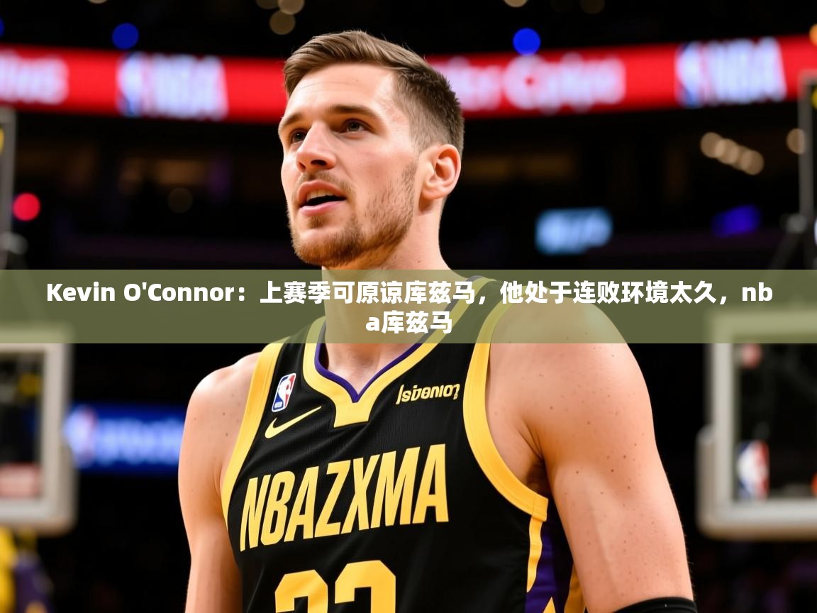 2025乐鱼体育在线登录Kevin O'Connor：上赛季可原谅库兹马，他处于连败环境太久，nba库兹马