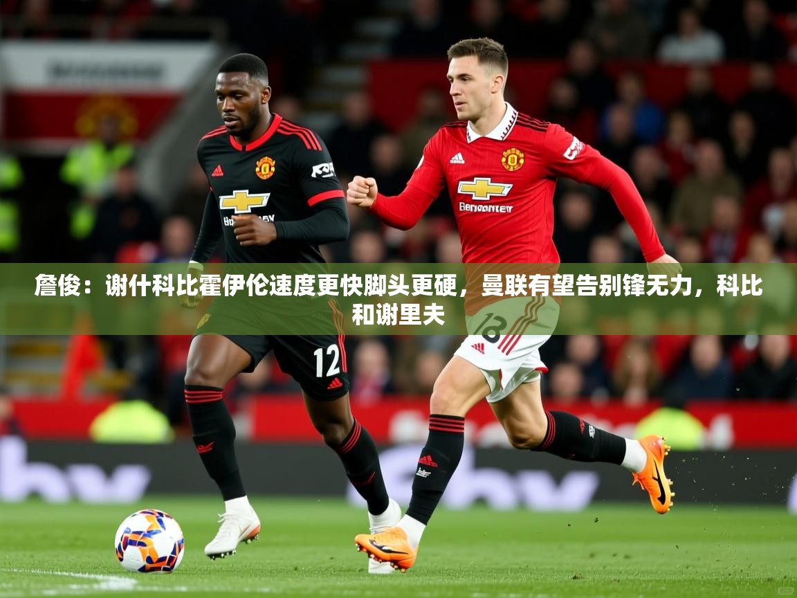 2025乐鱼体育在线詹俊：谢什科比霍伊伦速度更快脚头更硬，曼联有望告别锋无力，科比和谢里夫