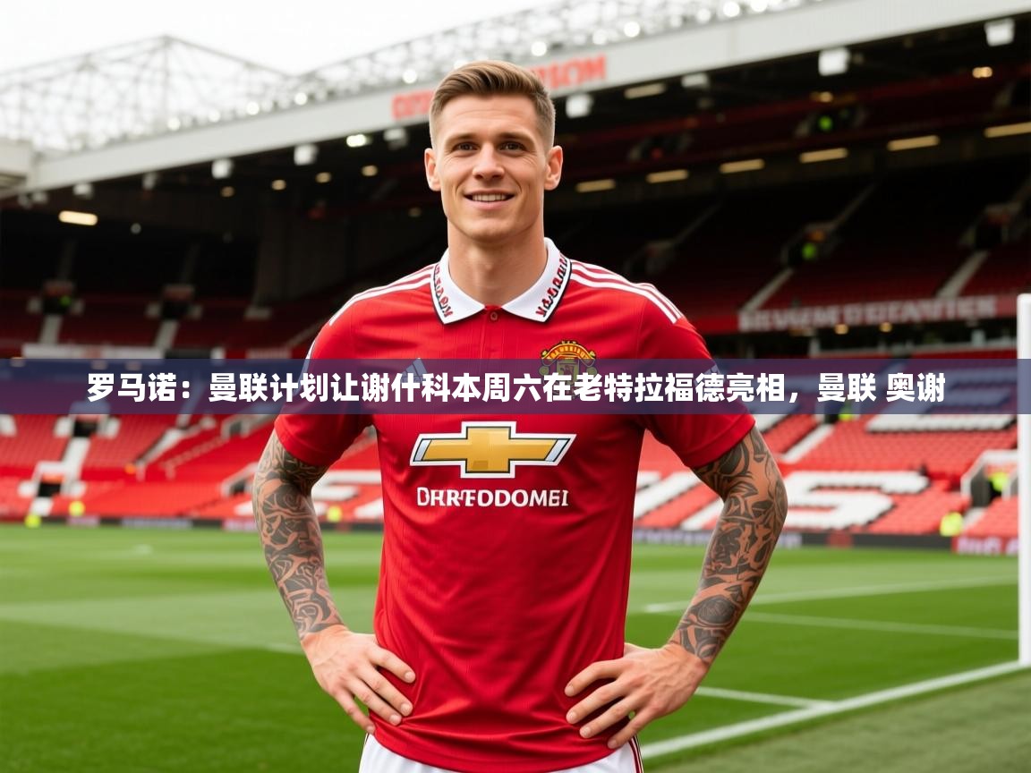 2025乐鱼体育 vip 注册罗马诺：曼联计划让谢什科本周六在老特拉福德亮相，曼联 奥谢