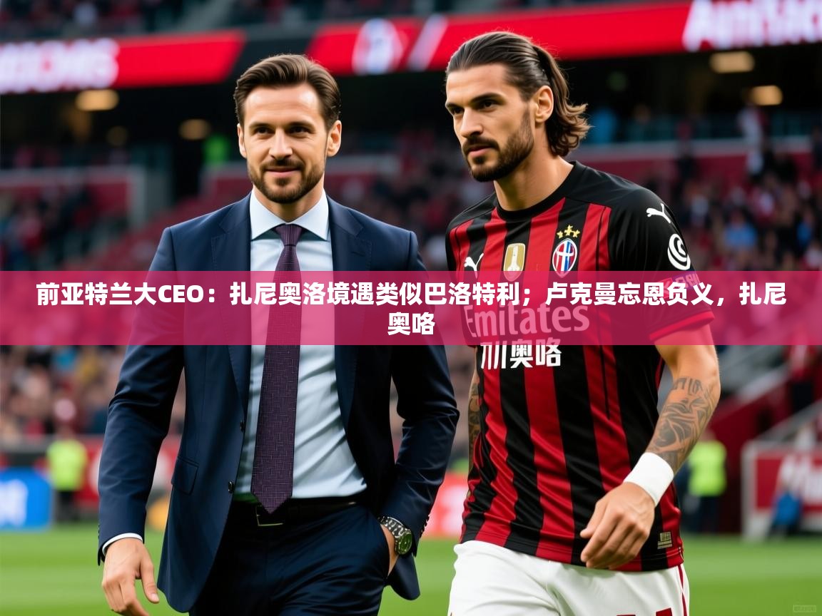 2025乐鱼体育登录网页入口前亚特兰大CEO：扎尼奥洛境遇类似巴洛特利；卢克曼忘恩负义，扎尼奥咯